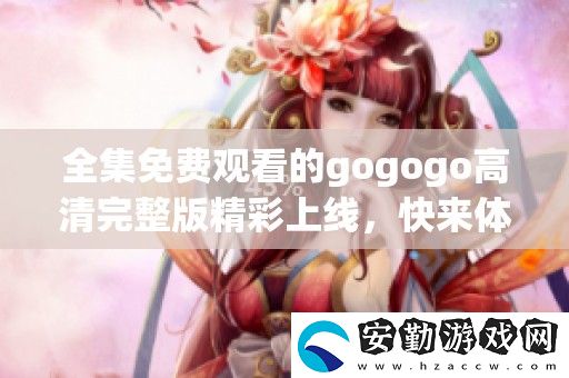 全集免費(fèi)觀(guān)看的gogogo高清完整版精彩上線(xiàn)
